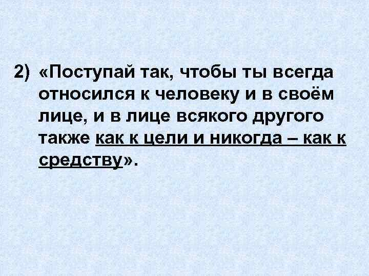 2) «Поступай так, чтобы ты всегда относился к человеку и в своём лице, и