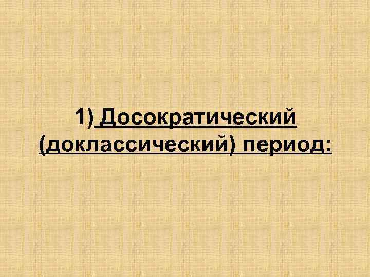 1) Досократический (доклассический) период: 