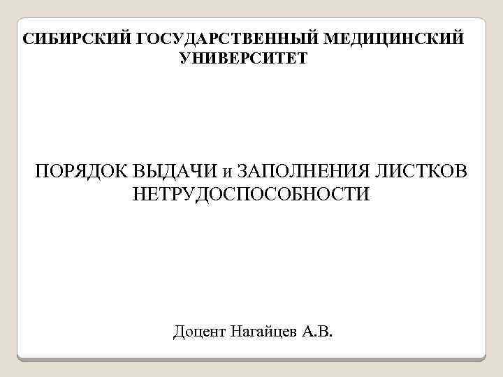 СИБИРСКИЙ ГОСУДАРСТВЕННЫЙ МЕДИЦИНСКИЙ УНИВЕРСИТЕТ ПОРЯДОК ВЫДАЧИ и ЗАПОЛНЕНИЯ ЛИСТКОВ НЕТРУДОСПОСОБНОСТИ Доцент Нагайцев А. В.