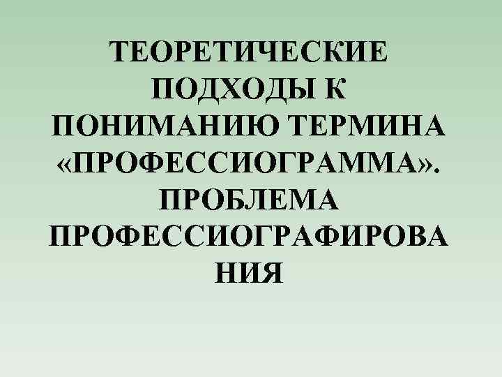 ТЕОРЕТИЧЕСКИЕ ПОДХОДЫ К ПОНИМАНИЮ ТЕРМИНА «ПРОФЕССИОГРАММА» . ПРОБЛЕМА ПРОФЕССИОГРАФИРОВА НИЯ 