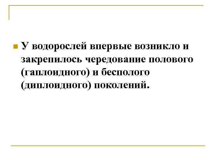 n У водорослей впервые возникло и закрепилось чередование полового (гаплоидного) и бесполого (диплоидного) поколений.