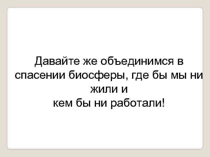 Давайте же объединимся в спасении биосферы, где бы мы ни жили и кем бы