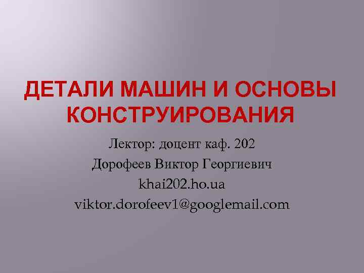 ДЕТАЛИ МАШИН И ОСНОВЫ КОНСТРУИРОВАНИЯ Лектор: доцент каф. 202 Дорофеев Виктор Георгиевич khai 202.