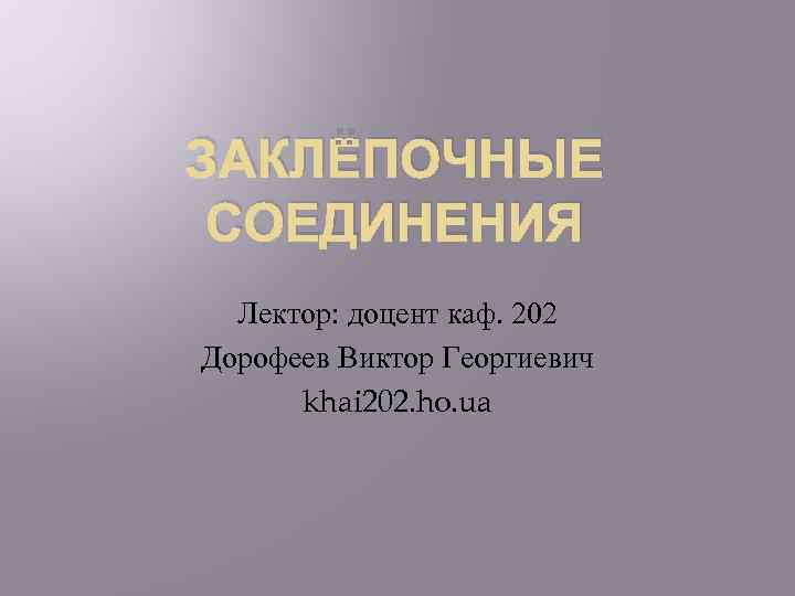 ЗАКЛЁПОЧНЫЕ СОЕДИНЕНИЯ Лектор: доцент каф. 202 Дорофеев Виктор Георгиевич khai 202. ho. ua 
