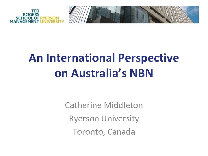 An International Perspective on Australia’s NBN Catherine Middleton Ryerson University Toronto, Canada 