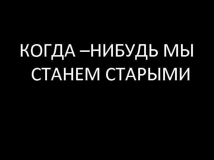 КОГДА –НИБУДЬ МЫ СТАНЕМ СТАРЫМИ 