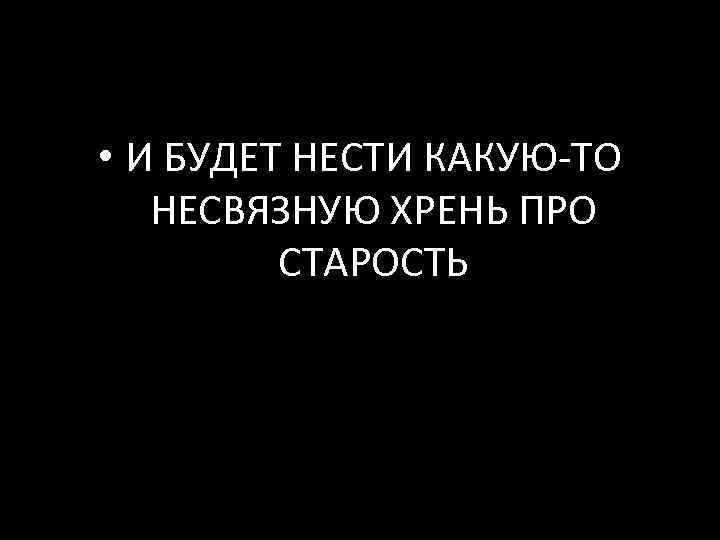  • И БУДЕТ НЕСТИ КАКУЮ-ТО НЕСВЯЗНУЮ ХРЕНЬ ПРО СТАРОСТЬ 