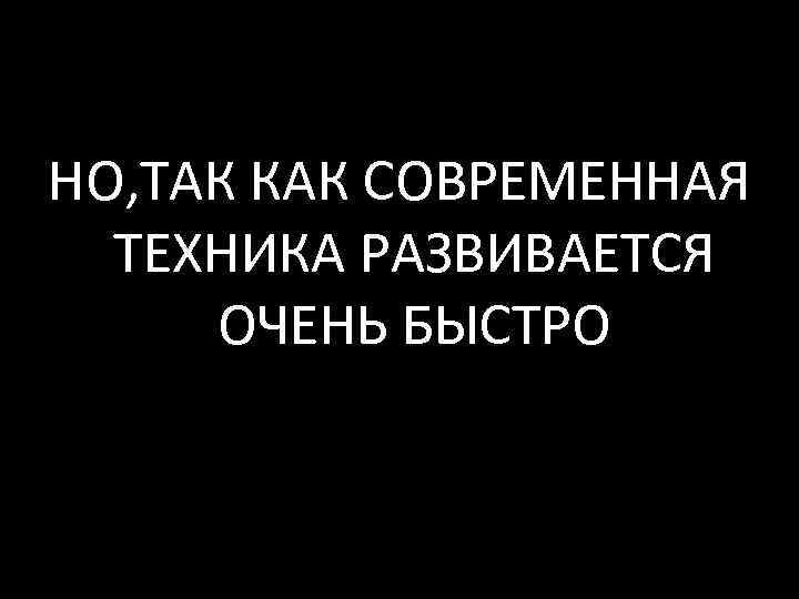 НО, ТАК КАК СОВРЕМЕННАЯ ТЕХНИКА РАЗВИВАЕТСЯ ОЧЕНЬ БЫСТРО 