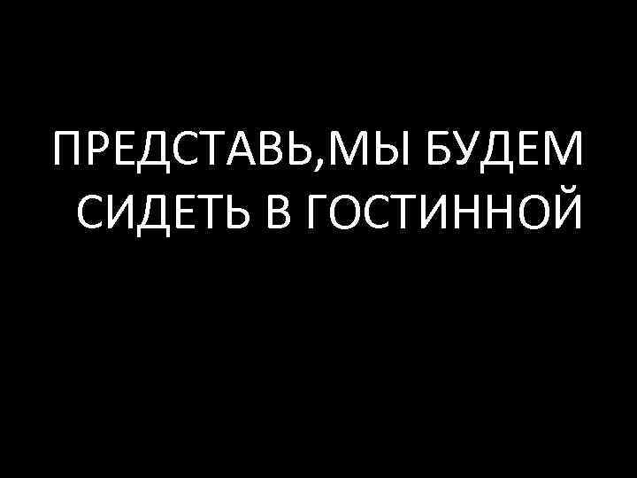 ПРЕДСТАВЬ, МЫ БУДЕМ СИДЕТЬ В ГОСТИННОЙ 