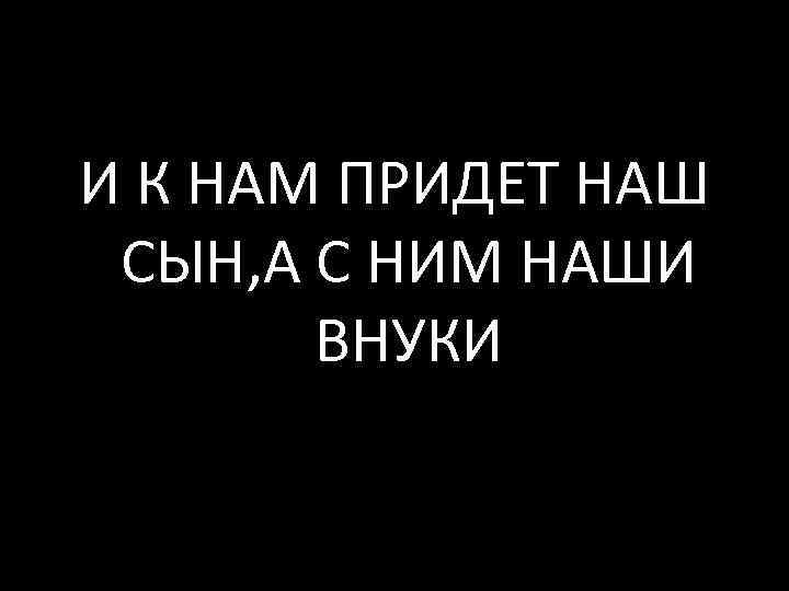 И К НАМ ПРИДЕТ НАШ СЫН, А С НИМ НАШИ ВНУКИ 