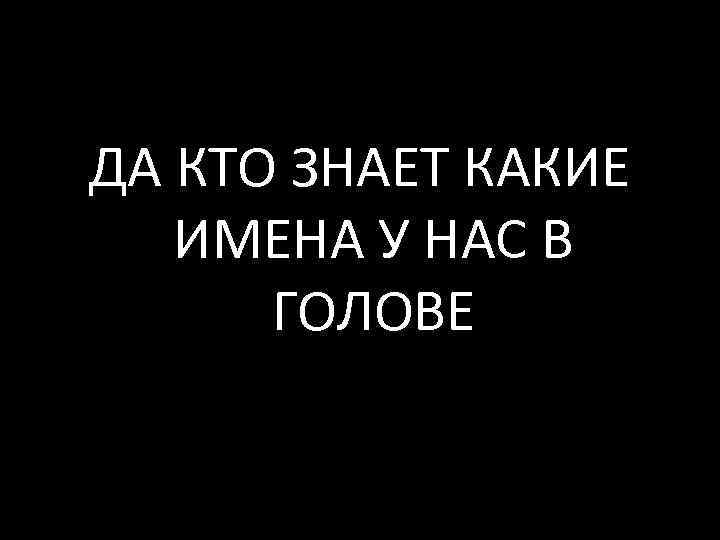 ДА КТО ЗНАЕТ КАКИЕ ИМЕНА У НАС В ГОЛОВЕ 