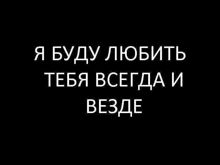 Я БУДУ ЛЮБИТЬ ТЕБЯ ВСЕГДА И ВЕЗДЕ 