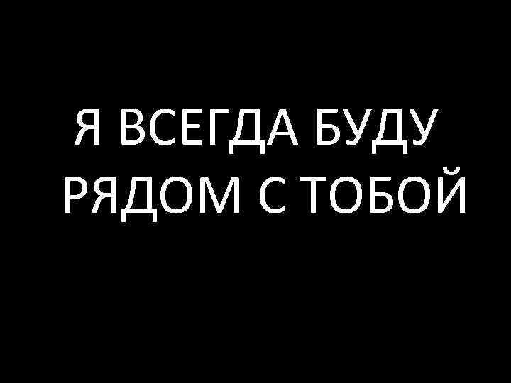 Я ВСЕГДА БУДУ РЯДОМ С ТОБОЙ 