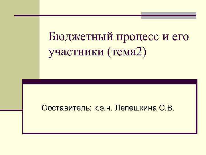 Бюджетный процесс и его участники (тема 2) Составитель: к. э. н. Лепешкина С. В.