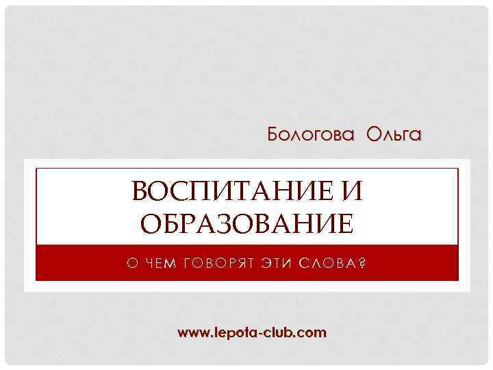 Бологова Ольга ВОСПИТАНИЕ И ОБРАЗОВАНИЕ О ЧЕМ ГОВОРЯТ ЭТИ СЛОВА? www. lepota-club. com 