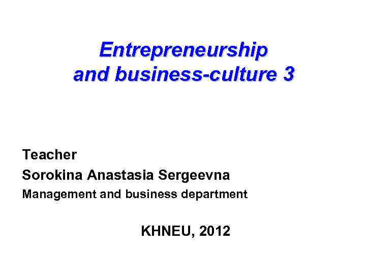 Entrepreneurship and business-culture 3 business-culture Teacher Sorokina Anastasia Sergeevna Management and business department KHNEU,