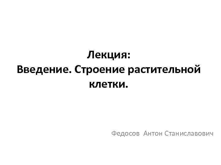 Лекция: Введение. Строение растительной клетки. Федосов Антон Станиславович 
