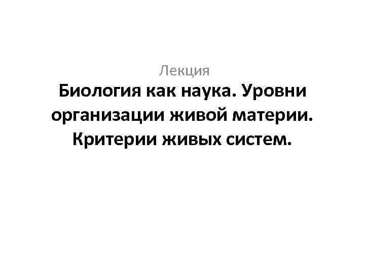 Лекция Биология как наука. Уровни организации живой материи. Критерии живых систем. 