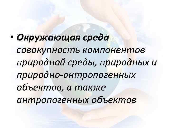  • Окружающая среда совокупность компонентов природной среды, природных и природно-антропогенных объектов, а также