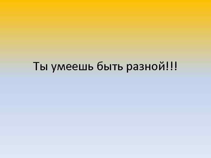 Ты умеешь быть разной!!! 