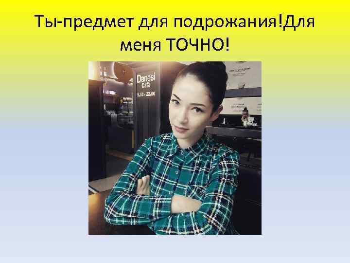 Ты-предмет для подрожания!Для меня ТОЧНО! 