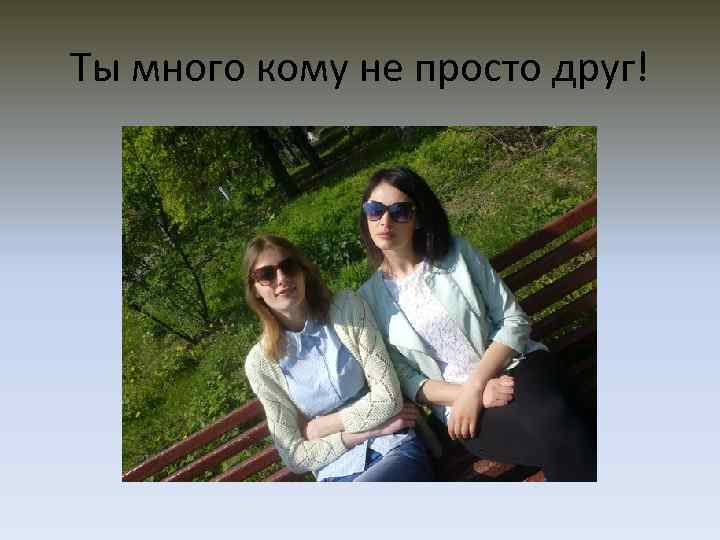 Ты много кому не просто друг! 