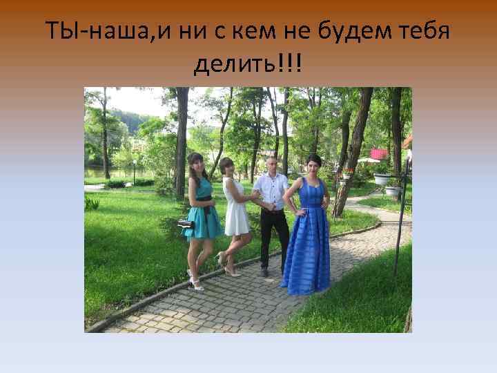ТЫ-наша, и ни с кем не будем тебя делить!!! 