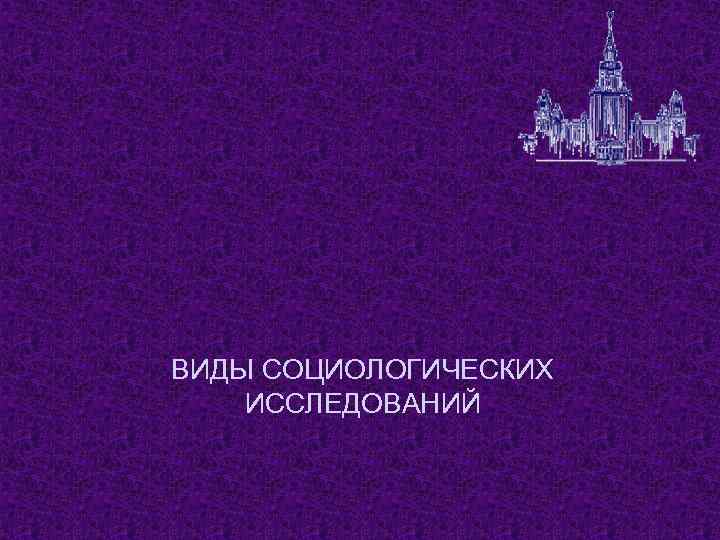 ВИДЫ СОЦИОЛОГИЧЕСКИХ ИССЛЕДОВАНИЙ 