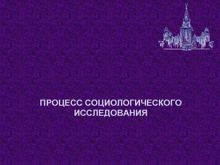 ПРОЦЕСС СОЦИОЛОГИЧЕСКОГО ИССЛЕДОВАНИЯ 