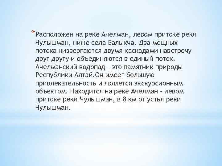 *Расположен на реке Ачелман, левом притоке реки Чулышман, ниже села Балыкча. Два мощных потока