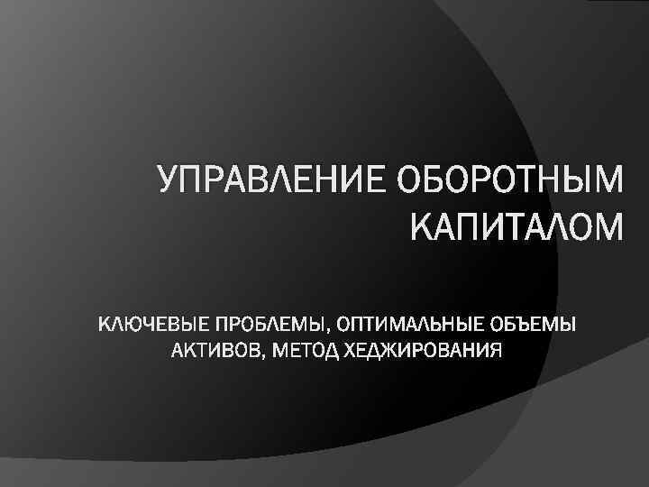 УПРАВЛЕНИЕ ОБОРОТНЫМ КАПИТАЛОМ КЛЮЧЕВЫЕ ПРОБЛЕМЫ, ОПТИМАЛЬНЫЕ ОБЪЕМЫ АКТИВОВ, МЕТОД ХЕДЖИРОВАНИЯ 