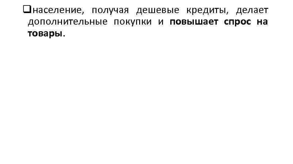 qнаселение, получая дешевые кредиты, делает дополнительные покупки и повышает спрос на товары. 