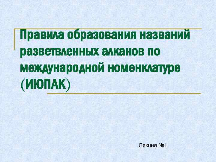 Правила образования названий разветвленных алканов по международной номенклатуре (ИЮПАК) Лекция № 1 