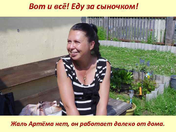 Вот и всё! Еду за сыночком! Жаль Артёма нет, он работает далеко от дома.