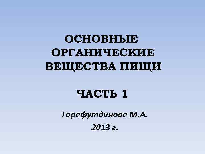 ОСНОВНЫЕ ОРГАНИЧЕСКИЕ ВЕЩЕСТВА ПИЩИ ЧАСТЬ 1 Гарафутдинова М. А. 2013 г. 