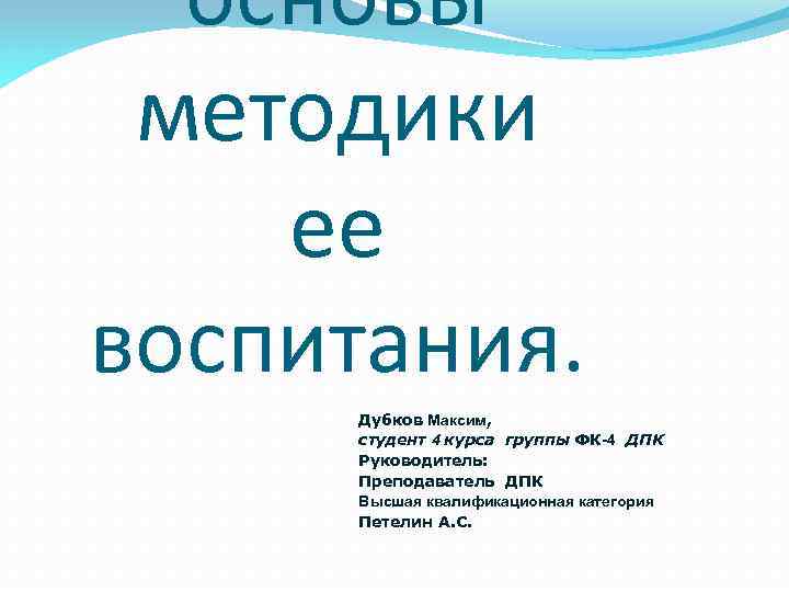 основы методики ее воспитания. Дубков Максим, студент 4 курса группы ФК-4 ДПК Руководитель: Преподаватель