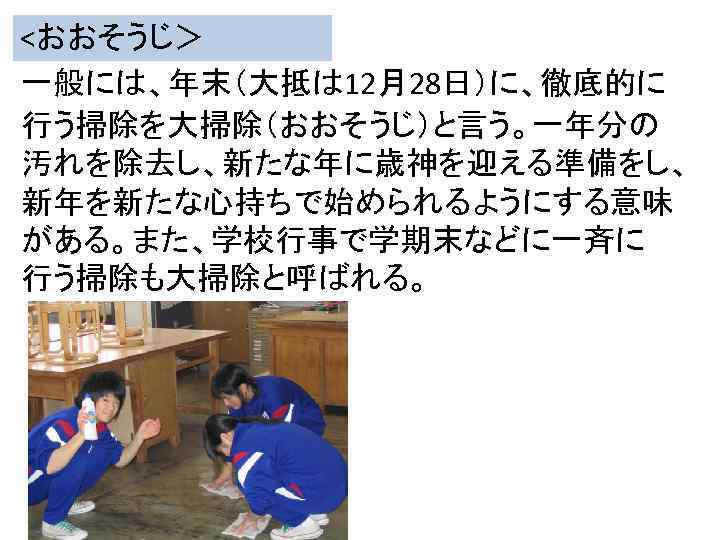 <おおそうじ＞　 一般には、年末（大抵は 12月28日）に、徹底的に 行う掃除を大掃除（おおそうじ）と言う。一年分の 汚れを除去し、新たな年に歳神を迎える準備をし、 新年を新たな心持ちで始められるようにする意味 がある。また、学校行事で学期末などに一斉に 行う掃除も大掃除と呼ばれる。 