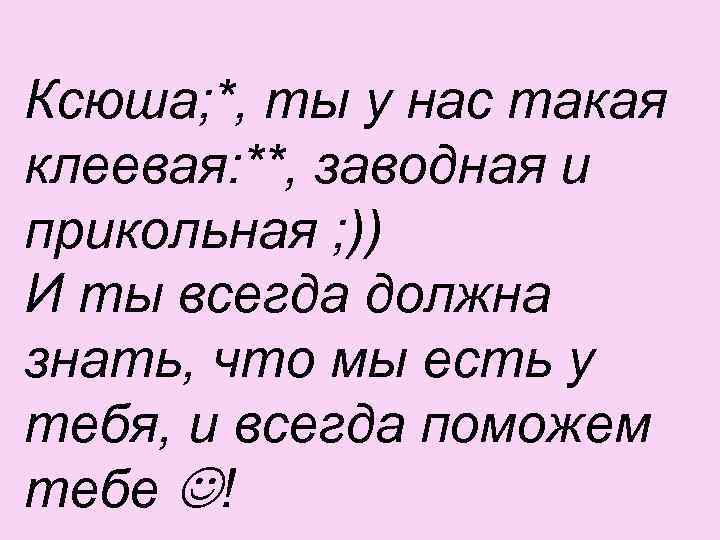 Ксюша; *, ты у нас такая клеевая: **, заводная и прикольная ; )) И