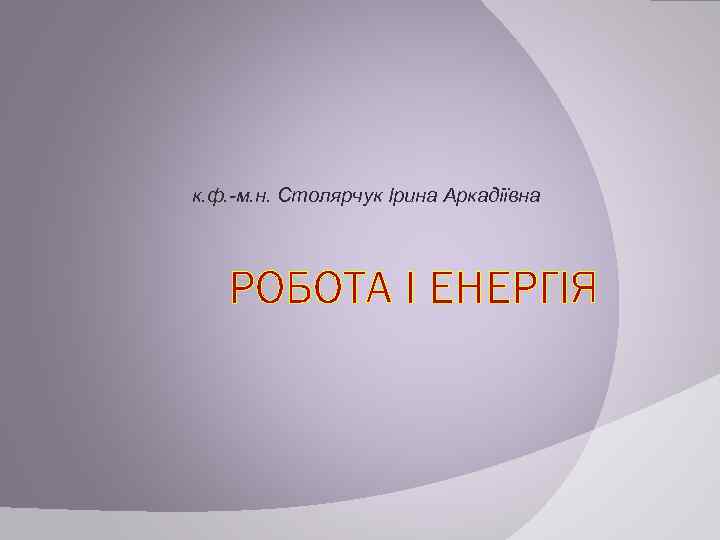 к. ф. -м. н. Столярчук Ірина Аркадіївна РОБОТА І ЕНЕРГІЯ 