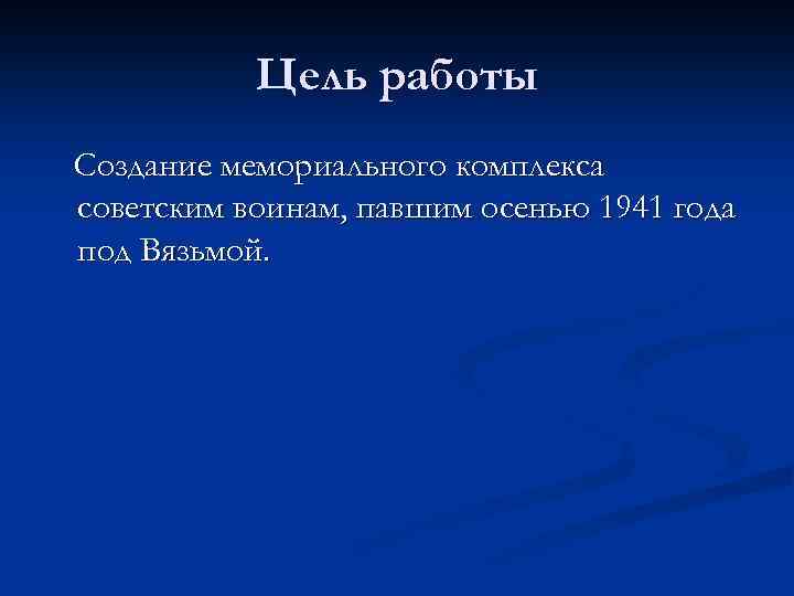 Цель работы Создание мемориального комплекса советским воинам, павшим осенью 1941 года под Вязьмой. 