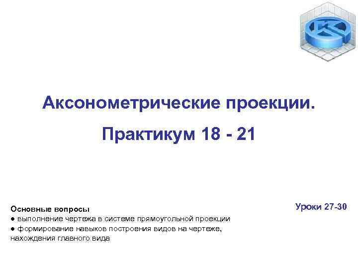 Аксонометрические проекции. Практикум 18 - 21 Основные вопросы ● выполнение чертежа в системе прямоугольной