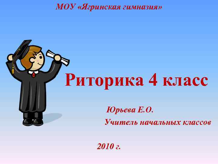 МОУ «Ягринская гимназия» Риторика 4 класс Юрьева Е. О. Учитель начальных классов 2010 г.