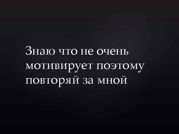 Знаю что не очень мотивирует поэтому повторяй за мной 