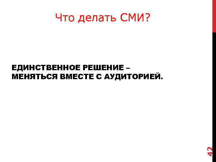 Что делать СМИ? 42 ЕДИНСТВЕННОЕ РЕШЕНИЕ – МЕНЯТЬСЯ ВМЕСТЕ С АУДИТОРИЕЙ. 