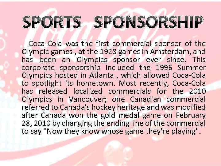 SPORTS SPONSORSHIP Coca-Cola was the first commercial sponsor of the Olympic games , at