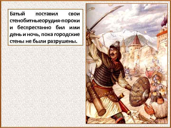 Батый поставил свои стенобитныеорудия-пороки и беспрестанно бил ими день и ночь, пока городские стены