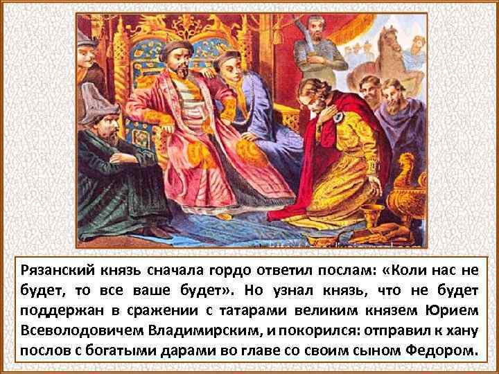 Рязанский князь сначала гордо ответил послам: «Коли нас не будет, то все ваше будет»