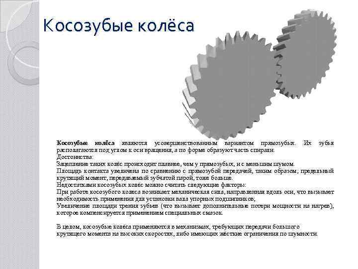 Косозубые колёса являются усовершенствованным вариантом прямозубых. Их зубья располагаются под углом к оси вращения,