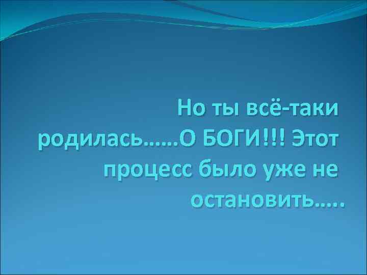 Но ты всё-таки родилась……О БОГИ!!! Этот процесс было уже не остановить…. . 