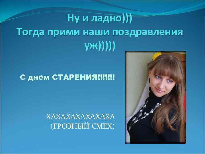 Ну и ладно))) Тогда прими наши поздравления уж))))) С днём СТАРЕНИЯ!!!!!!! ХАХАХАХА (ГРОЗНЫЙ СМЕХ)